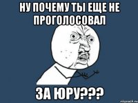 Ну почему ты еще не проголосовал за Юру???