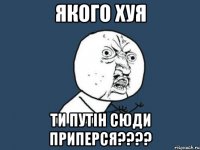 якого хуя ти путін сюди приперся????