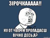 Зірочкааааа!! Ну от чьо ти пропадаєш вічно десь,а?