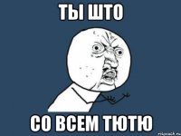 ты што со всем тютю