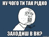 ну чого ти так рідко заходиш в вк?