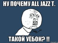 Ну почему ALL JAZZ T. Такой уёбок? !!