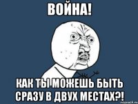 Война! Как ты можешь быть сразу в двух местах?!