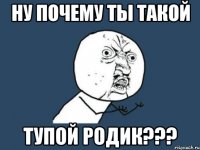 ну почему ты такой тупой родик???