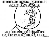 Пишешь херову тучу отдушевного текста другу в диалогах А он отвечает только на то что ЕМУ надо или на последнее предложение.