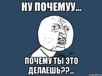 НУ ПОЧЕМУУ... ПОЧЕМУ ТЫ ЭТО ДЕЛАЕШЬ??...