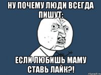 Ну почему люди всегда пишут: Если любишь маму ставь Лайк?!