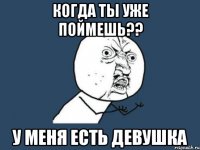 когда ты уже поймешь?? у меня есть девушка