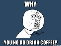 WHY YOU NO GO DRINK COFFEE?