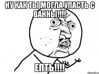 Ну как ты могла упасть с ванны!!!! Епть!!!!