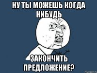 Ну Ты можешь когда нибудь ЗАКОНЧИТЬ ПРЕДЛОЖЕНИЕ?