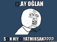 Ə,ay oğlan sən niyə yatmirsan????