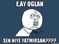 E,ay oglan sen niye yatmirsan????