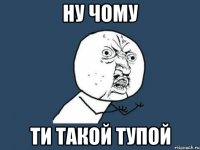 ну чому ти такой тупой