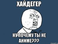 хайдегер ну почему ты не аниме???