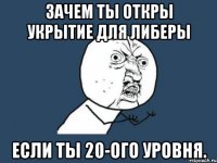 Зачем ты откры укрытие для либеры Если ты 20-ого уровня.