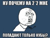 Ну почему на 2*2 мне попадают только нубы?