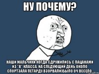 Ну почему? Наши мальчики когда сдружились с пацанами из "В" класса, на следующий день около спортзала петарду взорвали)Было оч весело.