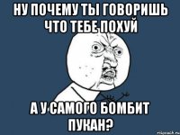 НУ ПОЧЕМУ ТЫ ГОВОРИШЬ ЧТО ТЕБЕ ПОХУЙ А У САМОГО БОМБИТ ПУКАН?