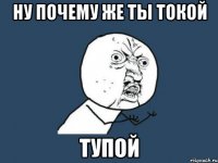 ну почему же ты токой тупой