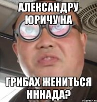 Александру Юричу на грибах жениться нннада?