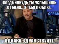 когда нибудь ты услышишь от меня....я тебя люблю... однако здравствуйте.