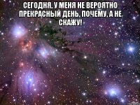 сегодня, у меня не вероятно прекрасный день, почему, а не скажу! 