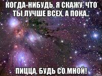 Когда-нибудь, я скажу, что ты лучше всех, а пока.. ПИЦЦА, БУДЬ СО МНОЙ!