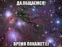 Да,общаемся! Время покажет)))