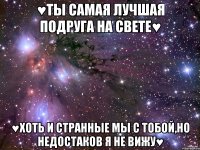 ♥ты самая лучшая подруга на свете♥ ♥хоть и странные мы с тобой,но недостаков я не вижу♥