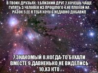 В твоих друзьях: 1.близкий друг 2.хочешь чаще гулять 3.человек из прошлого 4.не плохой на разок 5.ее я тебя хочу 6.недавно добавил 7.знакомый 8.когда-то бухали вместе 9.давненько не виделись 10.хз кто