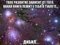 Твое развитие зависит от того, какая книга лежит у тебя в туалете, дибил.