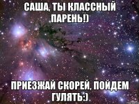 Саша, ты классный парень!) Приезжай скорей, пойдем гулять:)