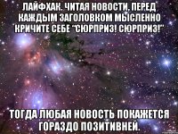 Лайфхак. Читая новости, перед каждым заголовком мысленно кричите себе “Сюрприз! Сюрприз!” Тогда любая новость покажется гораздо позитивней.