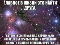 главное в жизни это найти друга, который смеёться над картинками которые ты присылаешь, и ему можно скинуть пошлые приколы и фотки