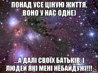 Понад усе ціную життя, воно у нас одне) ...а далі своїх батьків, і людей які мені небайдужі!!!