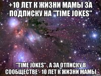 +10 лет к жизни мамы За подписку на "Time jokes" "Time jokes" , а за отписку в сообществе - 10 лет к жизни мамы