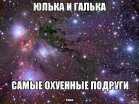 юлька и галька самые охуенные подруги ....