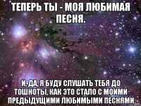 Теперь ты - моя любимая песня. И, да, я буду слушать тебя до тошноты, как это стало с моими предыдущими любимыми песнями