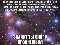 если ты встретил девушку,которая не считает дни с вашей встречи,не запоминает идиотские даты,не любит всякие сопливые праздники типа день св.валентина к тому же не пьет и не курит.. значит ты скоро проснешься