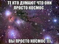 Те кто думают что они просто космос , вы просто космос )))