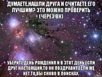 думаете,нашли друга и считаете его лучшим? это можно проверить (через вк) уберите день рождения и в этот день,если друг настоящий,то он поздравит,если же нет,то вы сново в поисках.