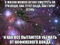 в жизни можно вечно смотреть на три вещи. как течет вода, как горит огонь и как все пытаются убежать от нафиженого войда