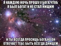 я каждую ночь прошу у Бога,чтоб я был богат и не стал нищим и ты всегда просишь бога,но он отвечает тебе: Быть всегда днищем