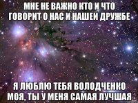 Мне не важно кто и что говорит о нас и нашей дружбе Я люблю тебя володченко моя, ты у меня самая лучшая