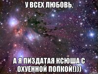 У ВСЕХ ЛЮБОВЬ, А Я ПИЗДАТАЯ КСЮША С ОХУЕННОЙ ПОПКОЙ!)))