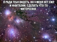 я рада тебя видеть, но у меня нет сил и фантазии, сделать что-то интересное 