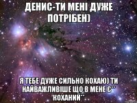 Денис-ти мені дуже потрібен) Я тебе дуже сильно кохаю) Ти найважливіше що в мене є** Коханий**