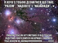 Я хочу з тобою дізнатися що таке: "Разом", "Надовго" і "Назавжди"...♥ Люблю тебе,як кіт сметану.І я від тебе не відстану. Вночі вилізу на кришу,і закричу: *Тебе ніколи Не залишуууууууууууу..............)))))))*