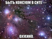 Быть консуом в сите — Охуенно